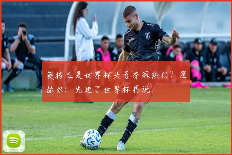 英格兰是世界杯头号夺冠热门？图赫尔：先进了世界杯再说