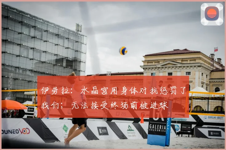 伊劳拉：水晶宫用身体对抗惩罚了我们；无法接受终场前被进球