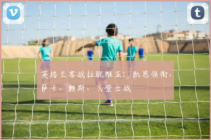 英格兰客战拉脱维亚：凯恩领衔，萨卡、赖斯、戈登出战