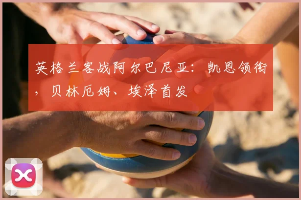 英格兰客战阿尔巴尼亚：凯恩领衔，贝林厄姆、埃泽首发